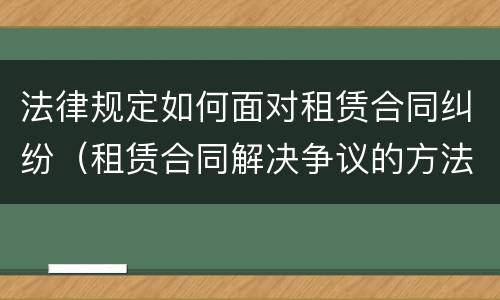 法律规定如何面对租赁合同纠纷（租赁合同解决争议的方法）