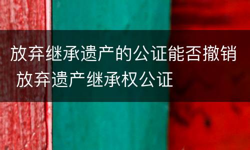 放弃继承遗产的公证能否撤销 放弃遗产继承权公证