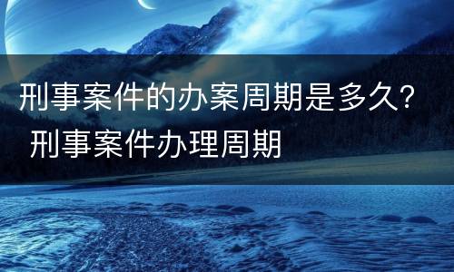 刑事案件的办案周期是多久？ 刑事案件办理周期