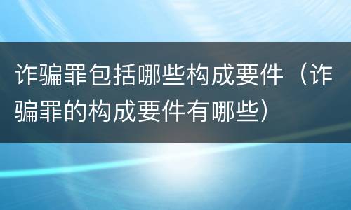 诈骗罪包括哪些构成要件（诈骗罪的构成要件有哪些）