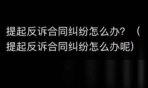 提起反诉合同纠纷怎么办？（提起反诉合同纠纷怎么办呢）