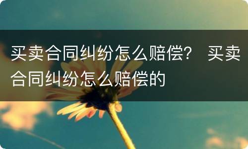 买卖合同纠纷怎么赔偿？ 买卖合同纠纷怎么赔偿的
