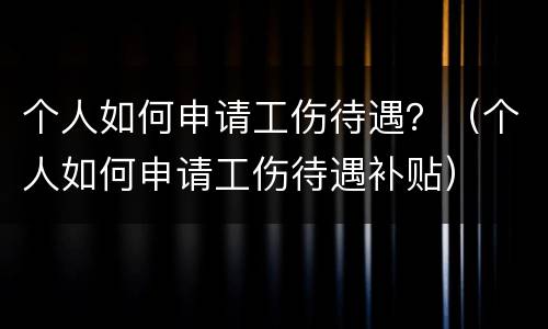 个人如何申请工伤待遇？（个人如何申请工伤待遇补贴）