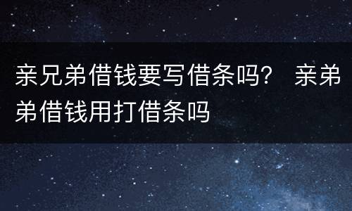 亲兄弟借钱要写借条吗？ 亲弟弟借钱用打借条吗