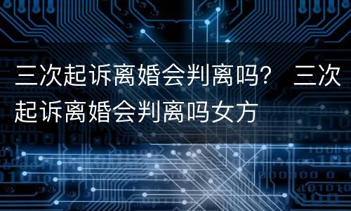 三次起诉离婚会判离吗？ 三次起诉离婚会判离吗女方