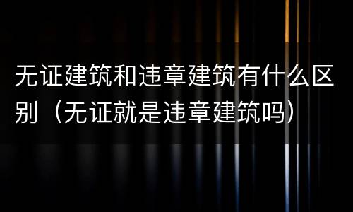 无证建筑和违章建筑有什么区别（无证就是违章建筑吗）