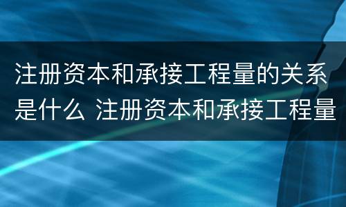 注册资本和承接工程量的关系是什么 注册资本和承接工程量的关系是什么呢