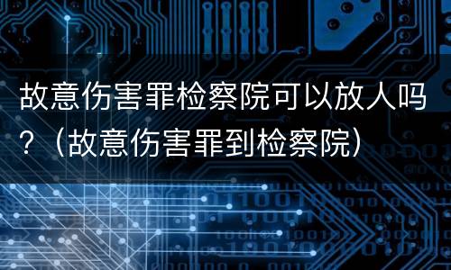 故意伤害罪检察院可以放人吗?（故意伤害罪到检察院）