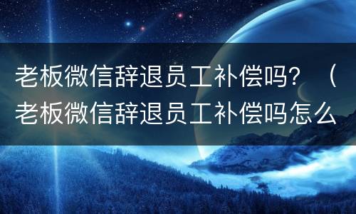 老板微信辞退员工补偿吗？（老板微信辞退员工补偿吗怎么写）