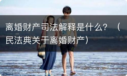 离婚财产司法解释是什么？（民法典关于离婚财产）