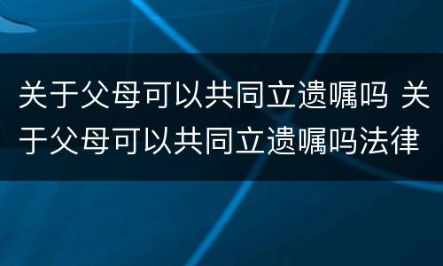 关于父母可以共同立遗嘱吗 关于父母可以共同立遗嘱吗法律