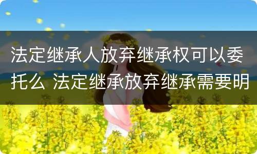 法定继承人放弃继承权可以委托么 法定继承放弃继承需要明示吗