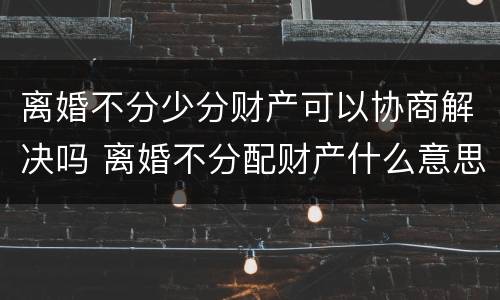离婚不分少分财产可以协商解决吗 离婚不分配财产什么意思