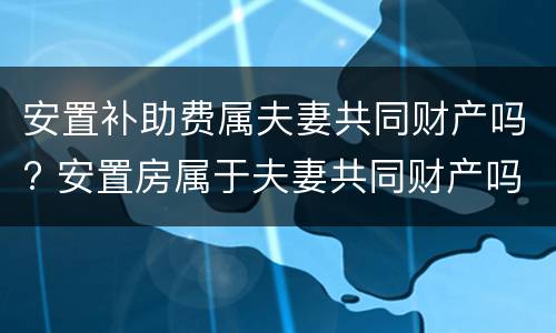 安置补助费属夫妻共同财产吗? 安置房属于夫妻共同财产吗?