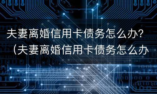 夫妻离婚信用卡债务怎么办？（夫妻离婚信用卡债务怎么办理还款）