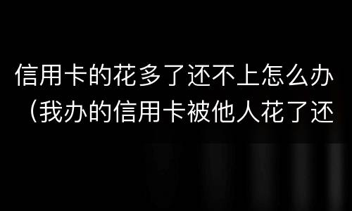 信用卡的花多了还不上怎么办（我办的信用卡被他人花了还不上怎么办）