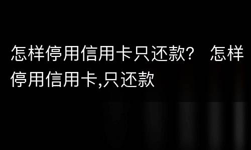 怎样停用信用卡只还款？ 怎样停用信用卡,只还款