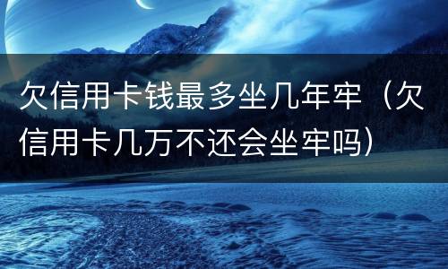 欠信用卡钱最多坐几年牢（欠信用卡几万不还会坐牢吗）