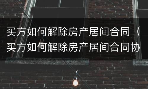 买方如何解除房产居间合同（买方如何解除房产居间合同协议）
