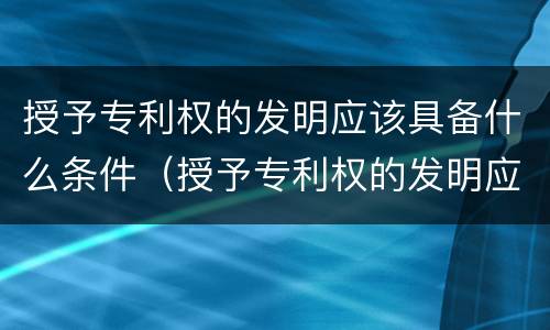 授予专利权的发明应该具备什么条件（授予专利权的发明应具备哪些条件）