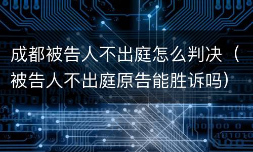 成都被告人不出庭怎么判决（被告人不出庭原告能胜诉吗）