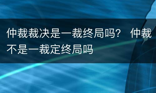 仲裁裁决是一裁终局吗？ 仲裁不是一裁定终局吗