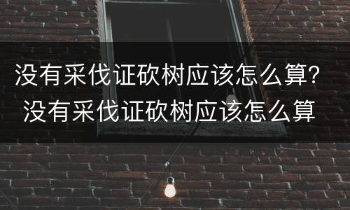 没有采伐证砍树应该怎么算？ 没有采伐证砍树应该怎么算