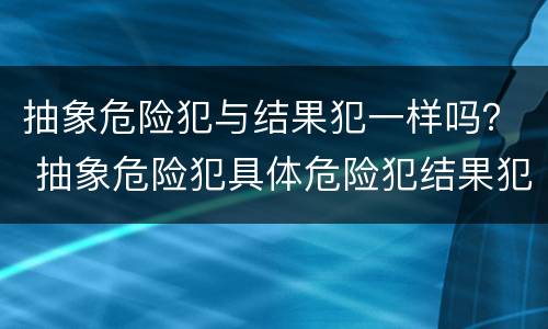 抽象危险犯与结果犯一样吗？ 抽象危险犯具体危险犯结果犯