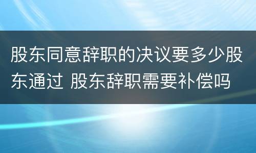 股东同意辞职的决议要多少股东通过 股东辞职需要补偿吗