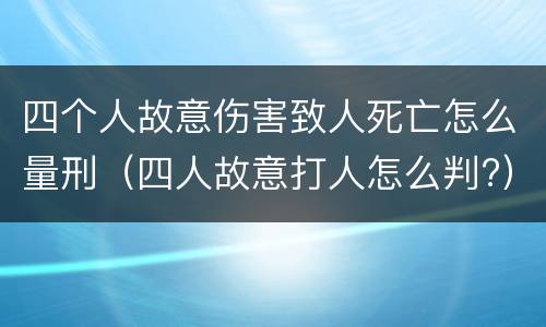 四个人故意伤害致人死亡怎么量刑（四人故意打人怎么判?）
