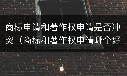 商标申请和著作权申请是否冲突（商标和著作权申请哪个好）