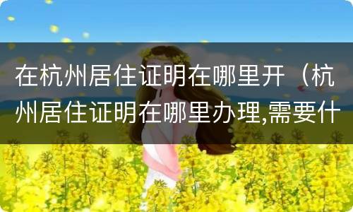 在杭州居住证明在哪里开（杭州居住证明在哪里办理,需要什么证件）