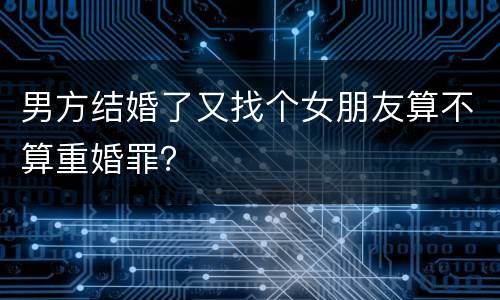 男方结婚了又找个女朋友算不算重婚罪？