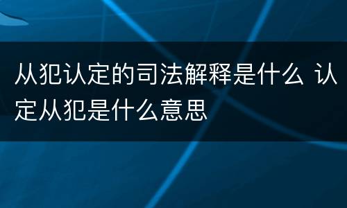 从犯认定的司法解释是什么 认定从犯是什么意思
