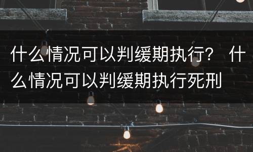 什么情况可以判缓期执行？ 什么情况可以判缓期执行死刑