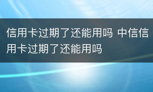 信用卡过期了还能用吗 中信信用卡过期了还能用吗
