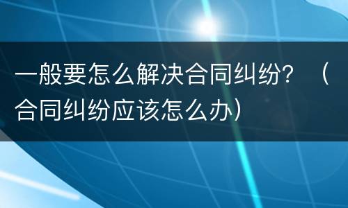 一般要怎么解决合同纠纷？（合同纠纷应该怎么办）