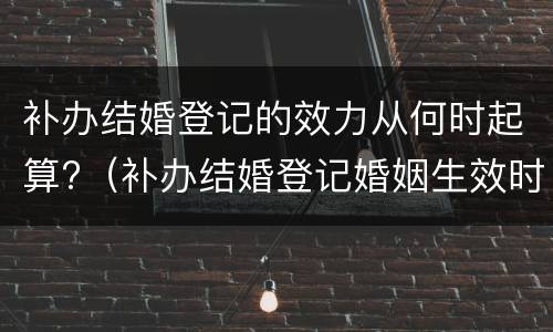 补办结婚登记的效力从何时起算?（补办结婚登记婚姻生效时间）
