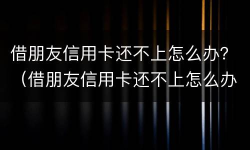 借朋友信用卡还不上怎么办？（借朋友信用卡还不上怎么办呀）