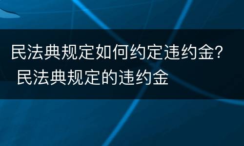 民法典规定如何约定违约金？ 民法典规定的违约金