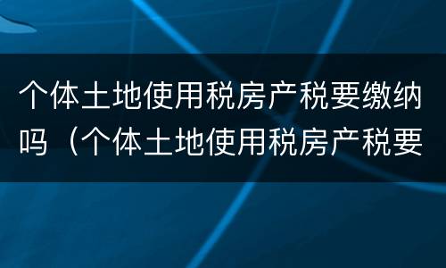 个体土地使用税房产税要缴纳吗（个体土地使用税房产税要缴纳吗）