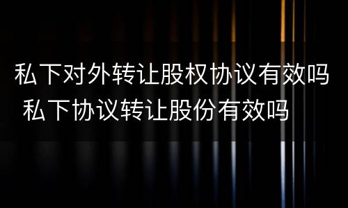 私下对外转让股权协议有效吗 私下协议转让股份有效吗
