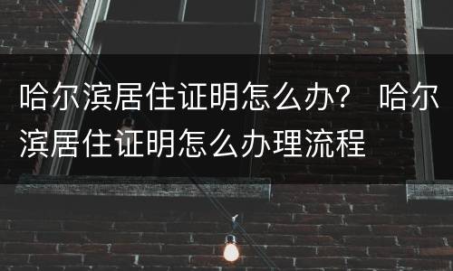哈尔滨居住证明怎么办？ 哈尔滨居住证明怎么办理流程