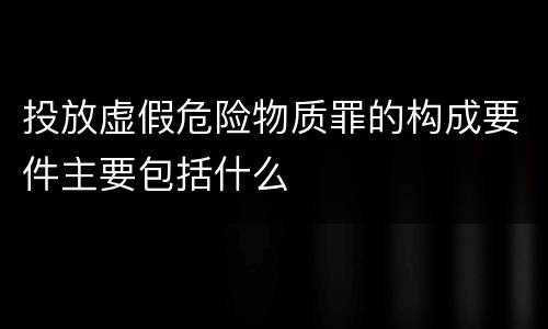 投放虚假危险物质罪的构成要件主要包括什么