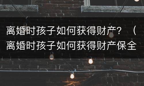 离婚时孩子如何获得财产？（离婚时孩子如何获得财产保全）