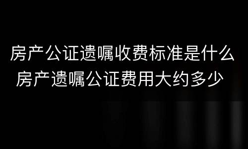 房产公证遗嘱收费标准是什么 房产遗嘱公证费用大约多少