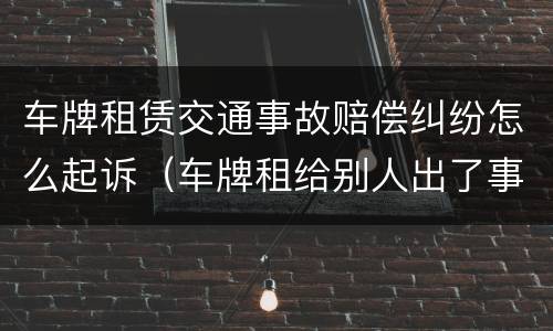 车牌租赁交通事故赔偿纠纷怎么起诉（车牌租给别人出了事故）