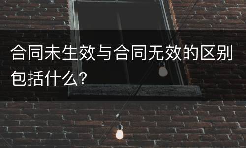 合同未生效与合同无效的区别包括什么？