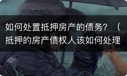 如何处置抵押房产的债务？（抵押的房产债权人该如何处理）