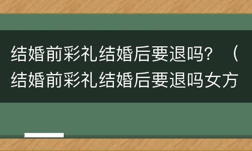 结婚前彩礼结婚后要退吗？（结婚前彩礼结婚后要退吗女方）